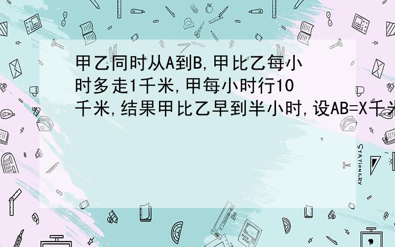 甲乙同时从A到B,甲比乙每小时多走1千米,甲每小时行10千米,结果甲比乙早到半小时,设AB=X千米,列方程