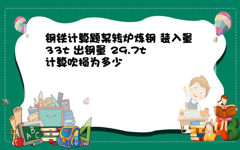 钢铁计算题某转炉炼钢 装入量33t 出钢量 29.7t 计算吹损为多少