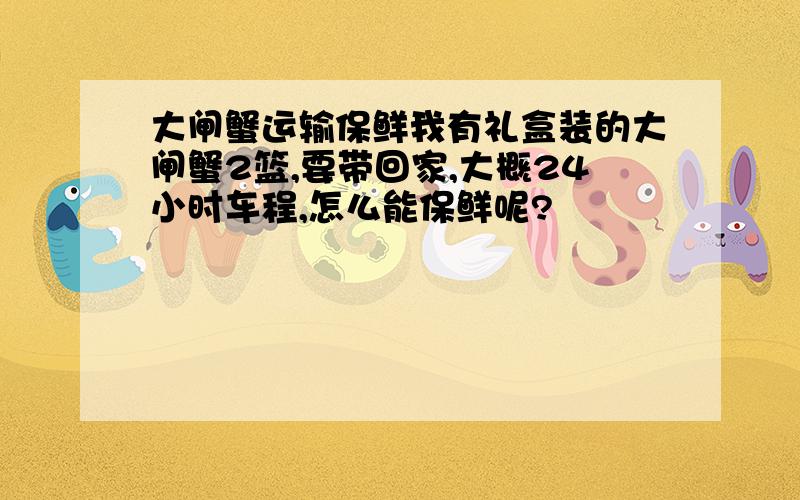 大闸蟹运输保鲜我有礼盒装的大闸蟹2篮,要带回家,大概24小时车程,怎么能保鲜呢?