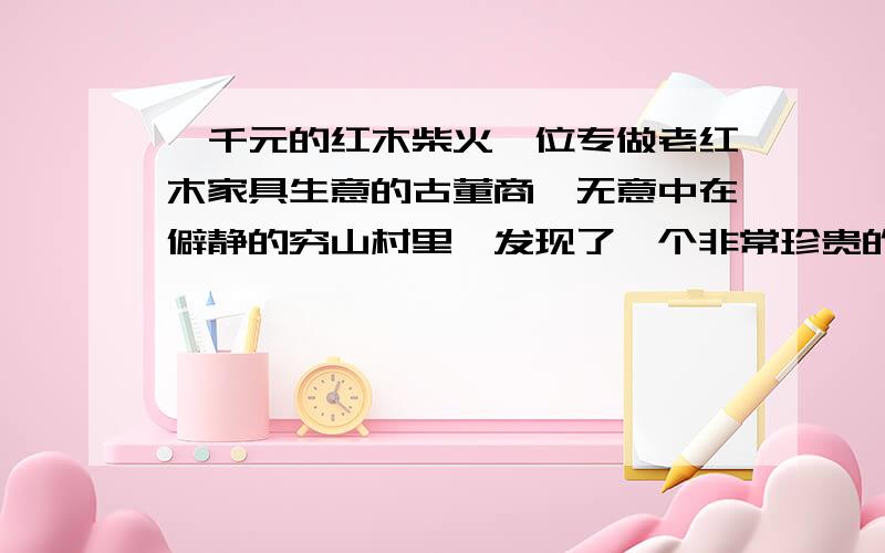 一千元的红木柴火一位专做老红木家具生意的古董商,无意中在僻静的穷山村里,发现了一个非常珍贵的老式红木旧柜子,惊喜过后,古