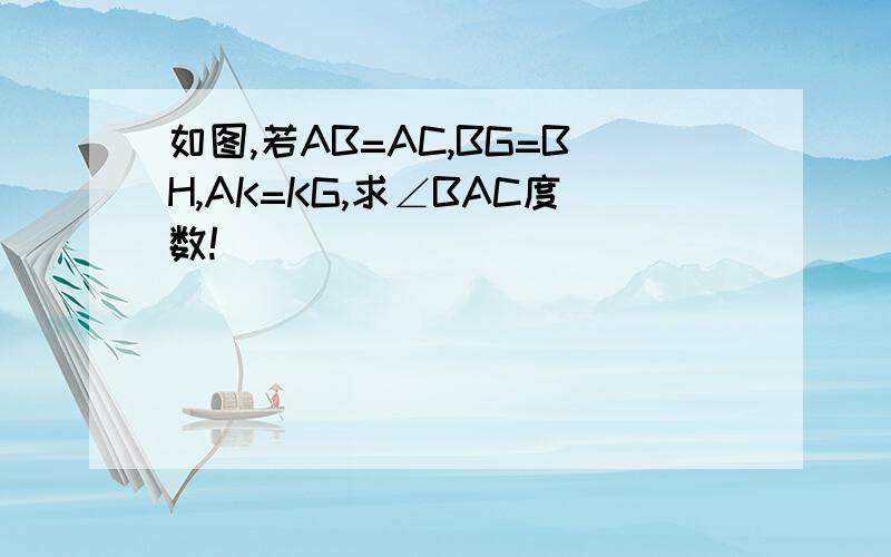 如图,若AB=AC,BG=BH,AK=KG,求∠BAC度数!