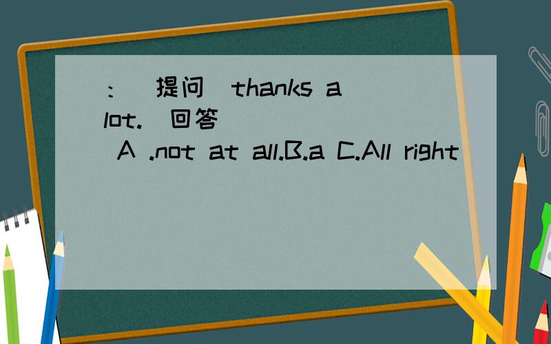 ：（提问）thanks a lot.（回答） _____ A .not at all.B.a C.All right