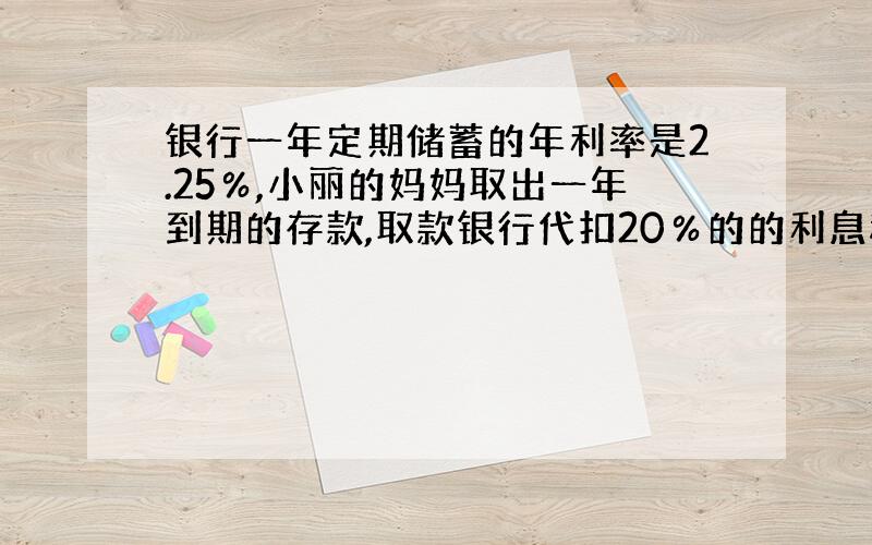 银行一年定期储蓄的年利率是2.25％,小丽的妈妈取出一年到期的存款,取款银行代扣20％的的利息税,实际取