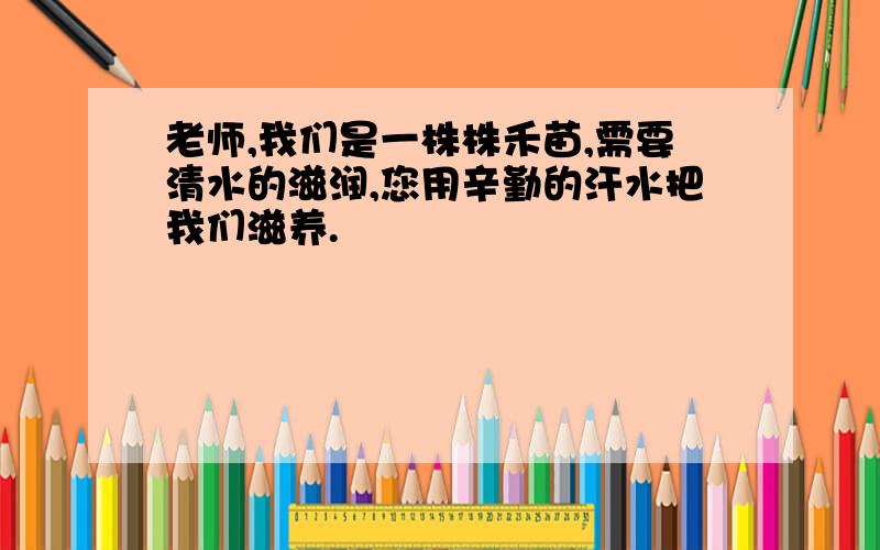 老师,我们是一株株禾苗,需要清水的滋润,您用辛勤的汗水把我们滋养.