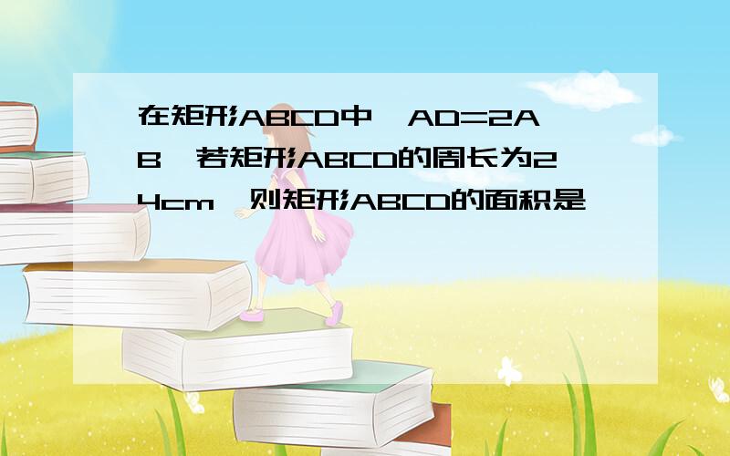 在矩形ABCD中,AD=2AB,若矩形ABCD的周长为24cm,则矩形ABCD的面积是