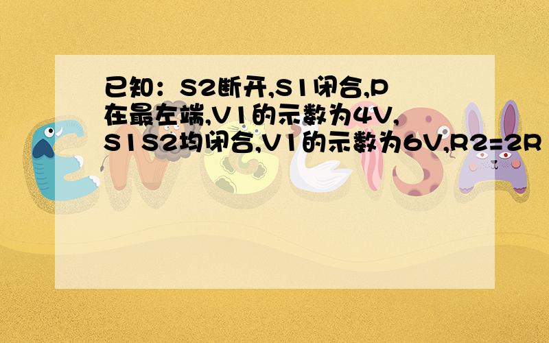 已知：S2断开,S1闭合,P在最左端,V1的示数为4V,S1S2均闭合,V1的示数为6V,R2=2R1.