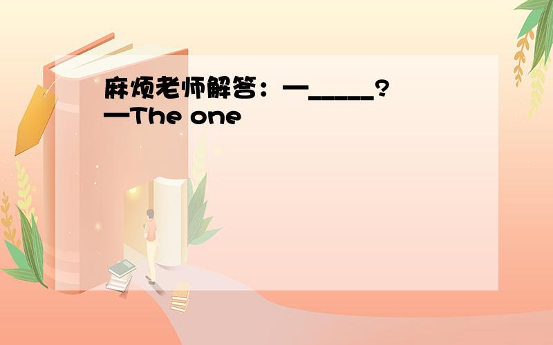 麻烦老师解答：—_____?—The one