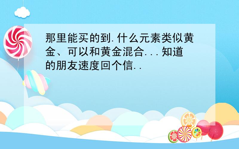 那里能买的到.什么元素类似黄金、可以和黄金混合...知道的朋友速度回个信..