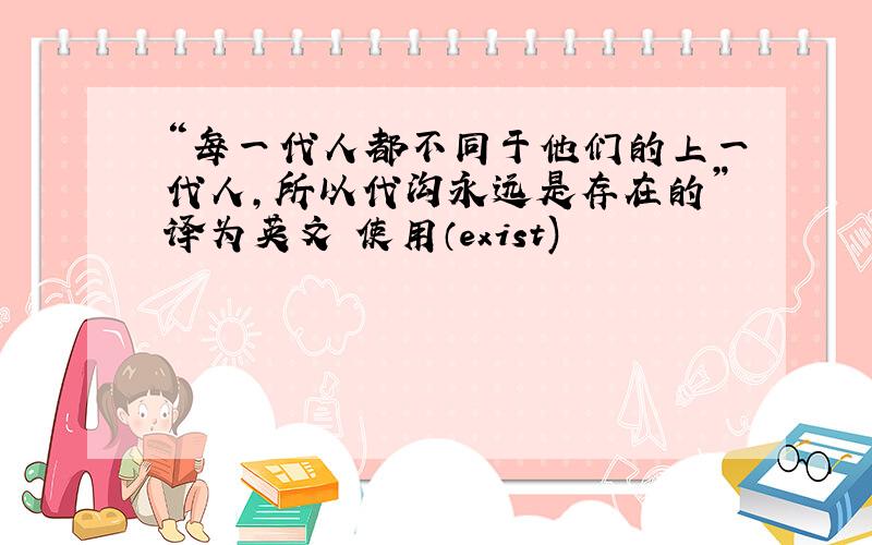 “每一代人都不同于他们的上一代人,所以代沟永远是存在的”译为英文 使用（exist)