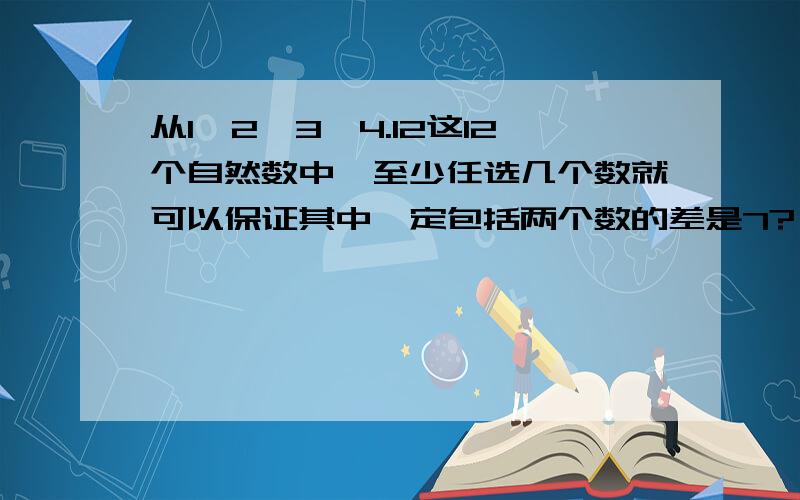 从1、2、3、4.12这12个自然数中,至少任选几个数就可以保证其中一定包括两个数的差是7?