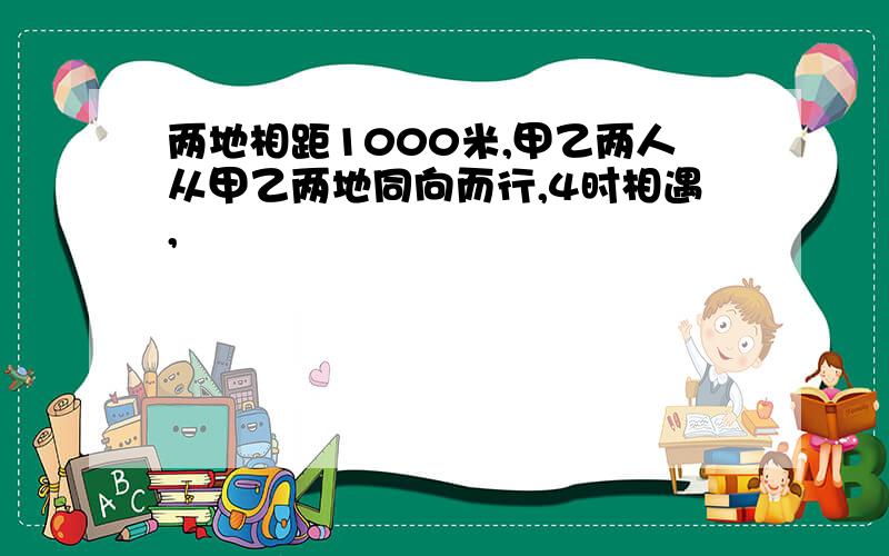 两地相距1000米,甲乙两人从甲乙两地同向而行,4时相遇,