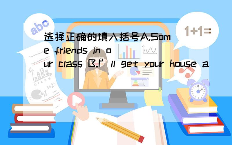 选择正确的填入括号A.Some friends in our class B.I’ll get your house a