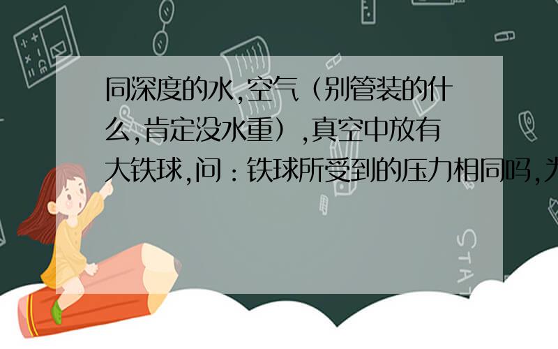 同深度的水,空气（别管装的什么,肯定没水重）,真空中放有大铁球,问：铁球所受到的压力相同吗,为什么