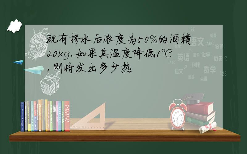 现有掺水后浓度为50%的酒精20kg,如果其温度降低1℃,则将发出多少热