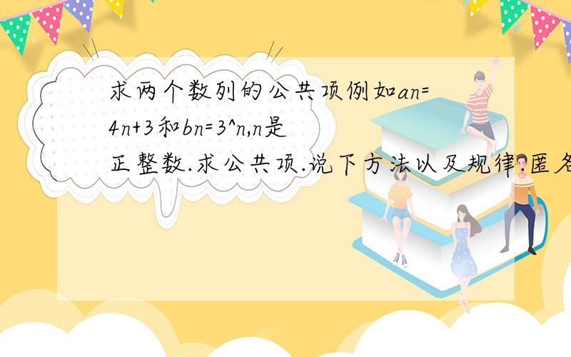 求两个数列的公共项例如an=4n+3和bn=3^n,n是正整数.求公共项.说下方法以及规律.匿名人士,更为一般的解法呢?