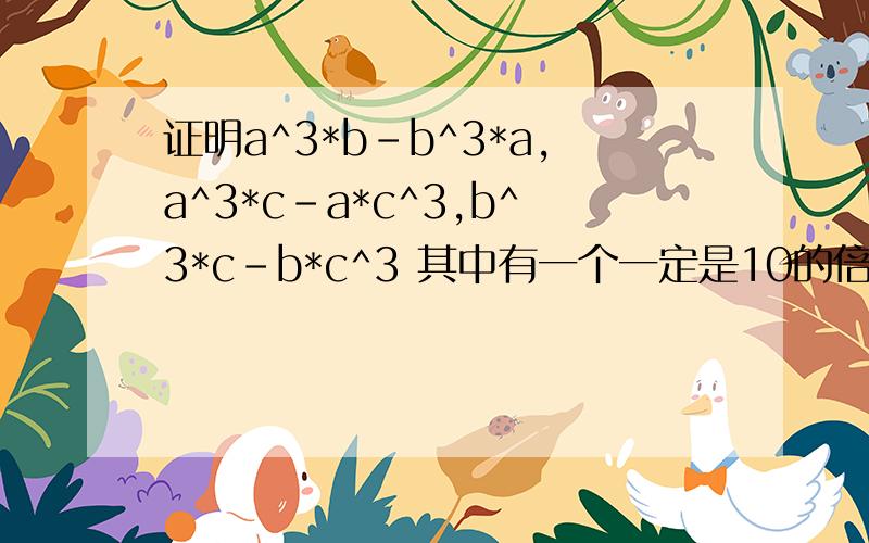 证明a^3*b-b^3*a,a^3*c-a*c^3,b^3*c-b*c^3 其中有一个一定是10的倍数