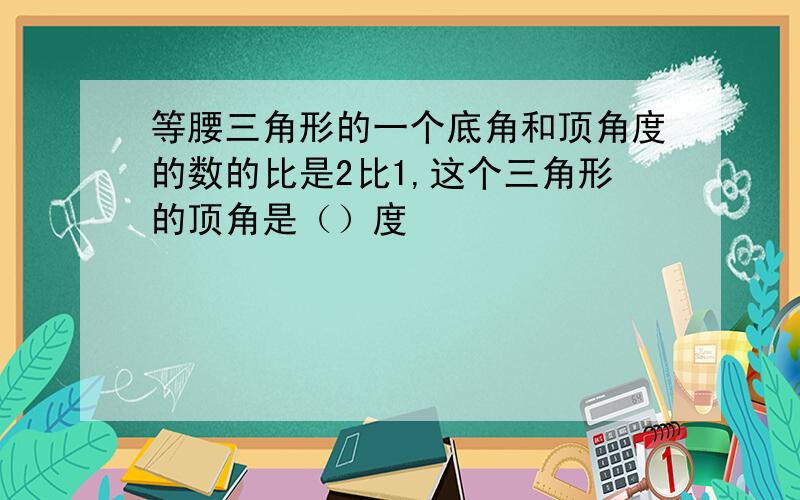 等腰三角形的一个底角和顶角度的数的比是2比1,这个三角形的顶角是（）度