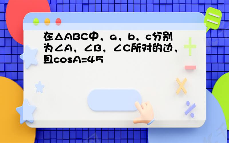 在△ABC中，a，b，c分别为∠A，∠B，∠C所对的边，且cosA=45