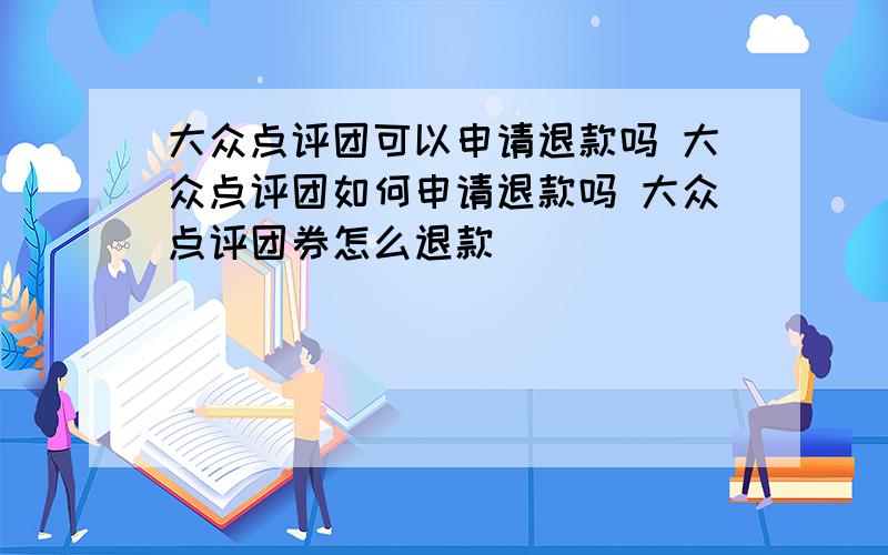 大众点评团可以申请退款吗 大众点评团如何申请退款吗 大众点评团券怎么退款