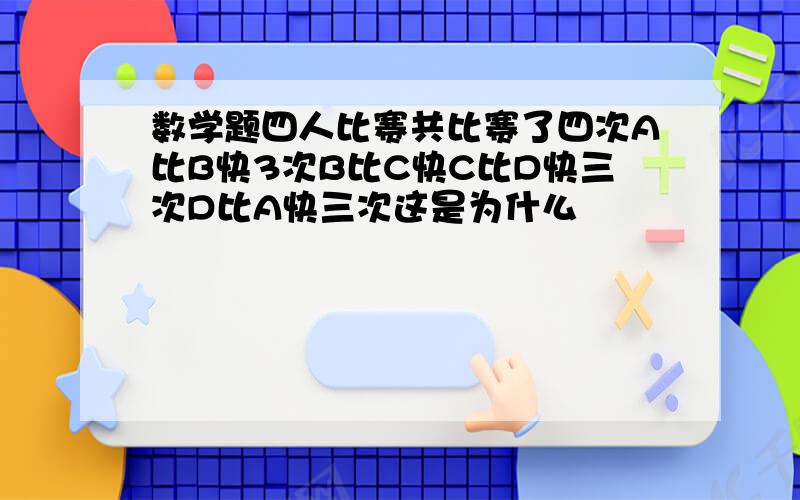 数学题四人比赛共比赛了四次A比B快3次B比C快C比D快三次D比A快三次这是为什么