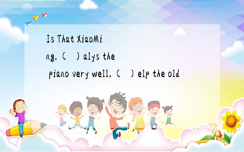 Is That XiaoMing,( )alys the piano very well,( )elp the old