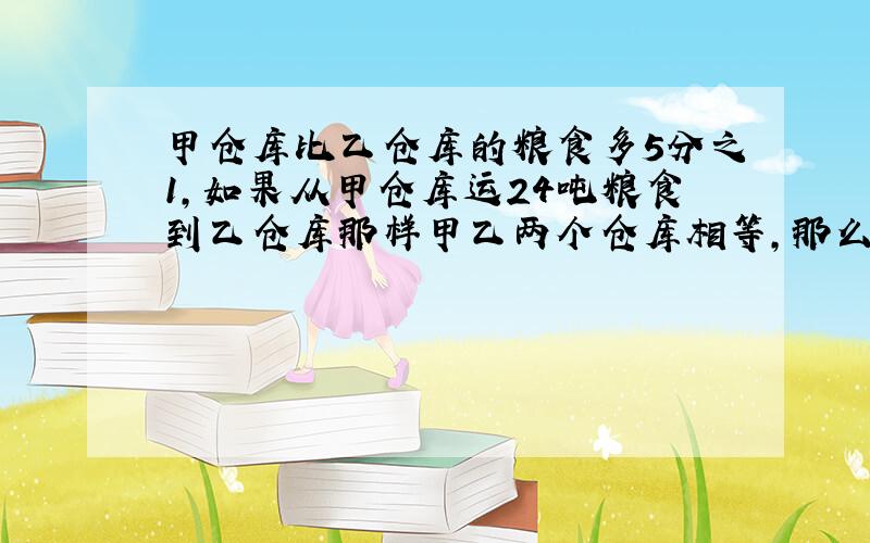 甲仓库比乙仓库的粮食多5分之1,如果从甲仓库运24吨粮食到乙仓库那样甲乙两个仓库相等,那么乙仓库粮食有多