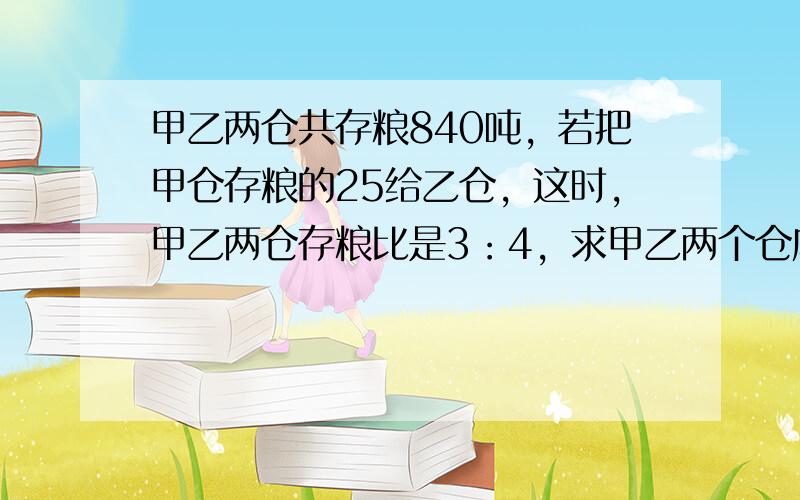 甲乙两仓共存粮840吨，若把甲仓存粮的25给乙仓，这时，甲乙两仓存粮比是3：4，求甲乙两个仓库原来各存粮多少吨？