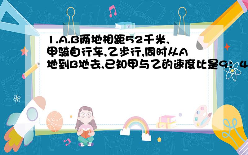 1.A.B两地相距52千米,甲骑自行车,乙步行,同时从A地到B地去,已知甲与乙的速度比是9：4,甲到达B地后立即