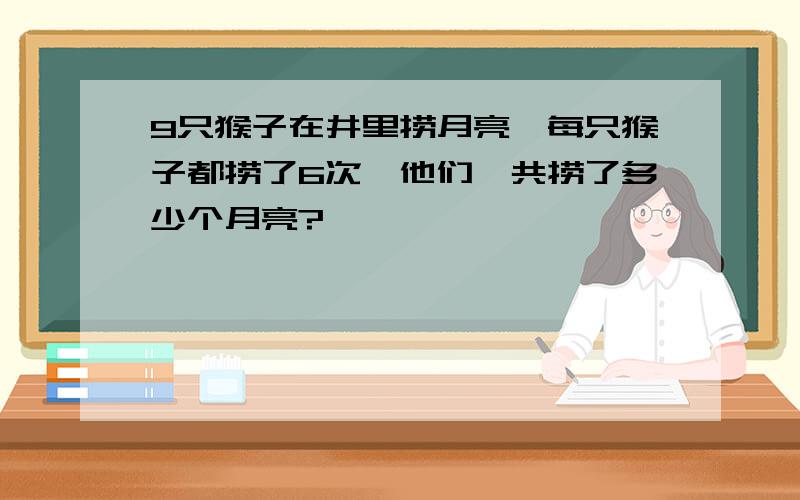 9只猴子在井里捞月亮,每只猴子都捞了6次,他们一共捞了多少个月亮?