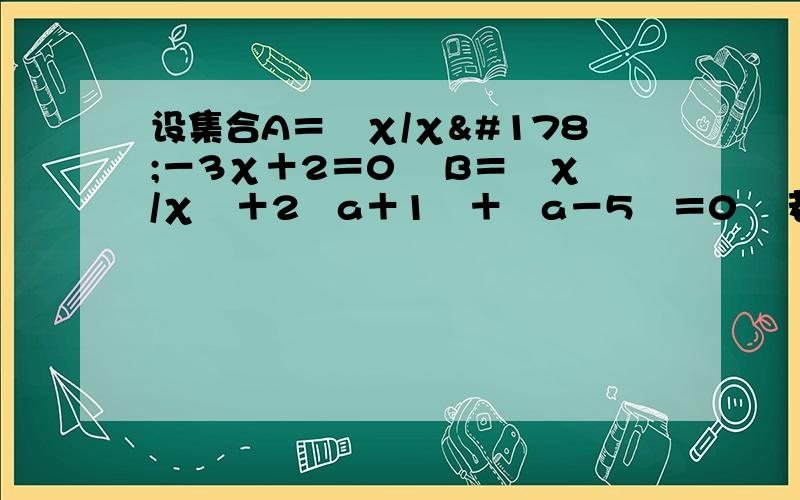 设集合A＝﹛χ/χ²－3χ＋2＝0﹜ B＝﹛χ/χ²＋2﹙a＋1﹚＋﹙a－5﹚＝0﹜ 若A∪B＝A