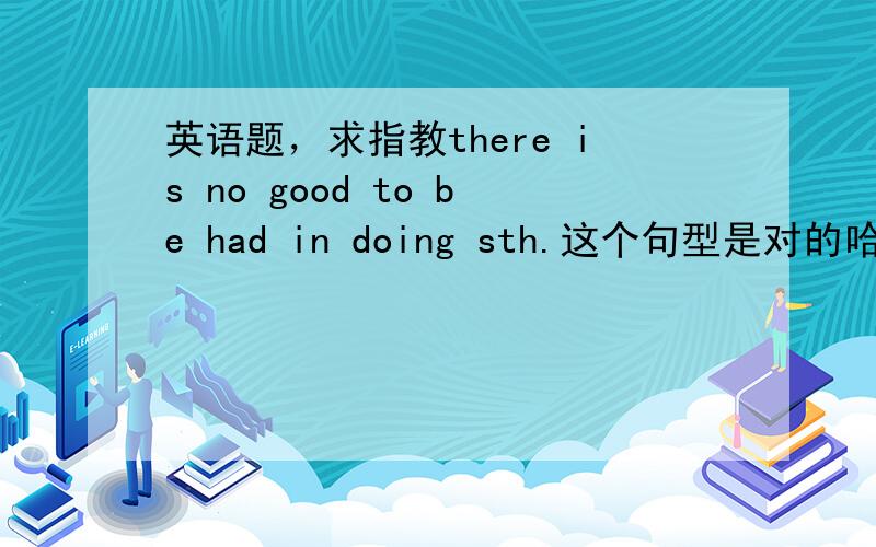 英语题，求指教there is no good to be had in doing sth.这个句型是对的哈，意思同I