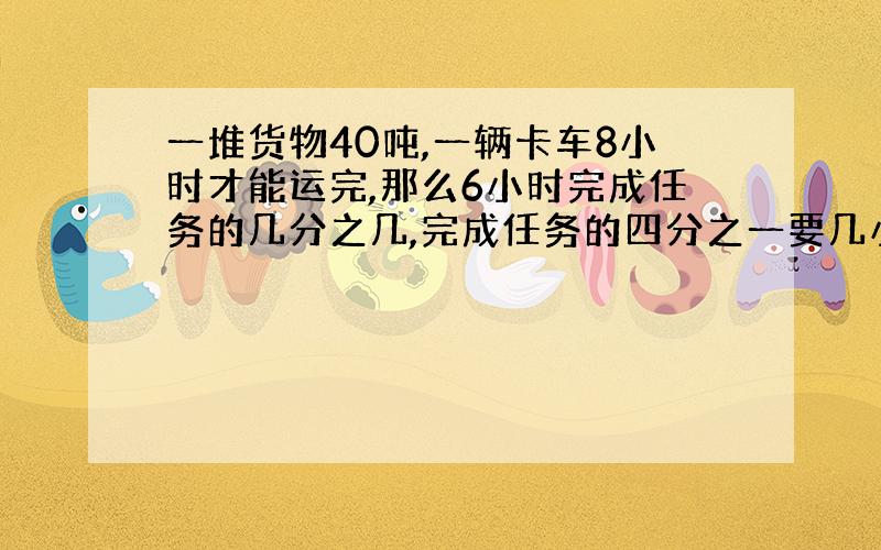 一堆货物40吨,一辆卡车8小时才能运完,那么6小时完成任务的几分之几,完成任务的四分之一要几小时?算式