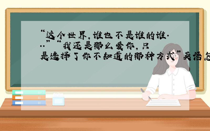 “这个世界,谁也不是谁的谁...” “我还是那么爱你,只是选择了你不知道的那种方式”英语怎么说