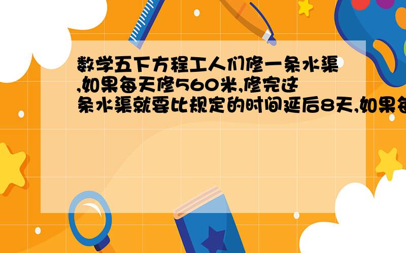 数学五下方程工人们修一条水渠,如果每天修560米,修完这条水渠就要比规定的时间延后8天,如果每天修600米,修完这条水渠