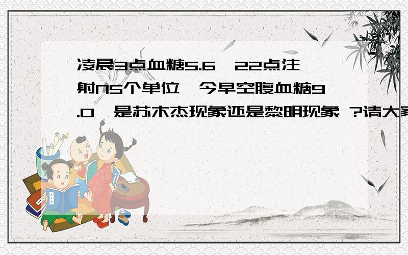 凌晨3点血糖5.6,22点注射N5个单位,今早空腹血糖9.0,是苏木杰现象还是黎明现象 ?请大家帮帮忙啊!