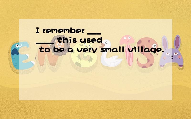 I remember _______ this used to be a very small village.