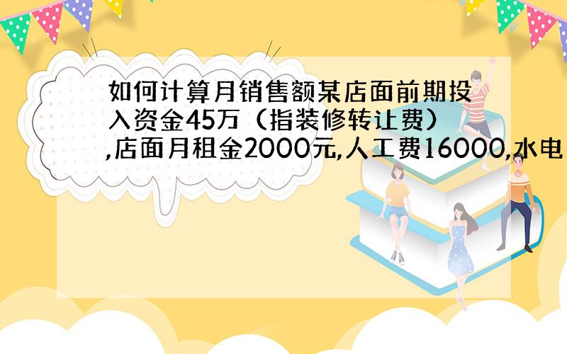 如何计算月销售额某店面前期投入资金45万（指装修转让费）,店面月租金2000元,人工费16000,水电费2000,货品成