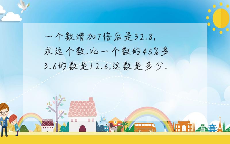 一个数增加7倍后是32.8,求这个数.比一个数的45%多3.6的数是12.6,这数是多少.