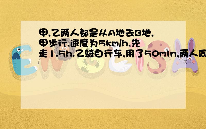 甲,乙两人都是从A地去B地,甲步行,速度为5km/h,先走1.5h.乙骑自行车,用了50min,两人同时到达B地...