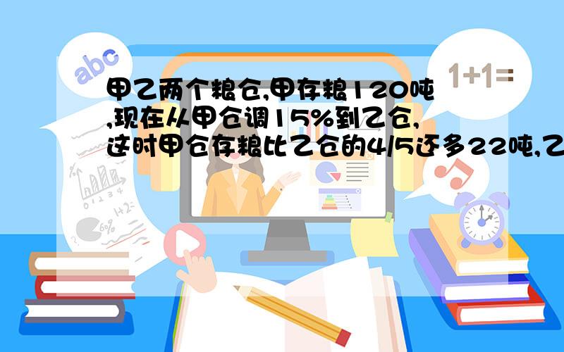 甲乙两个粮仓,甲存粮120吨,现在从甲仓调15%到乙仓,这时甲仓存粮比乙仓的4/5还多22吨,乙仓现有多少吨粮