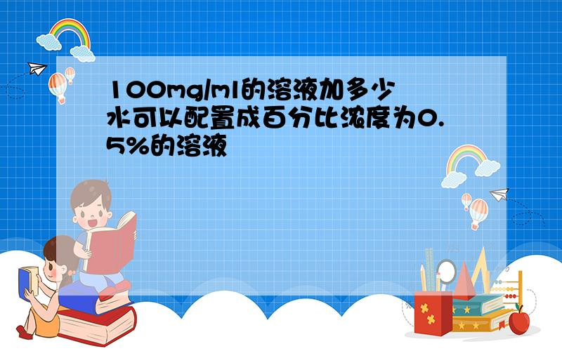 100mg/ml的溶液加多少水可以配置成百分比浓度为0.5%的溶液