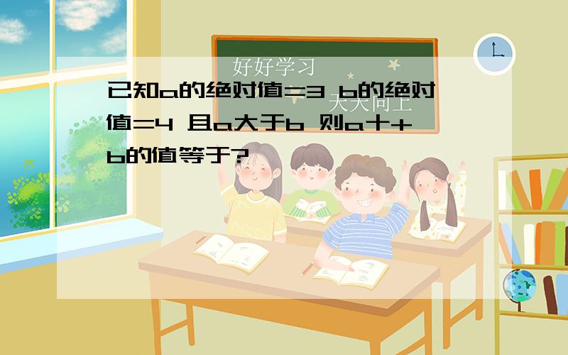 已知a的绝对值=3 b的绝对值=4 且a大于b 则a十+b的值等于?