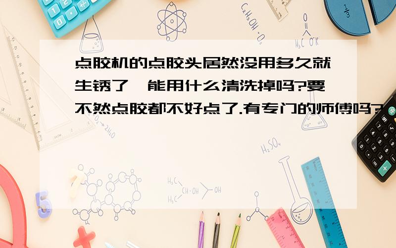 点胶机的点胶头居然没用多久就生锈了,能用什么清洗掉吗?要不然点胶都不好点了.有专门的师傅吗?