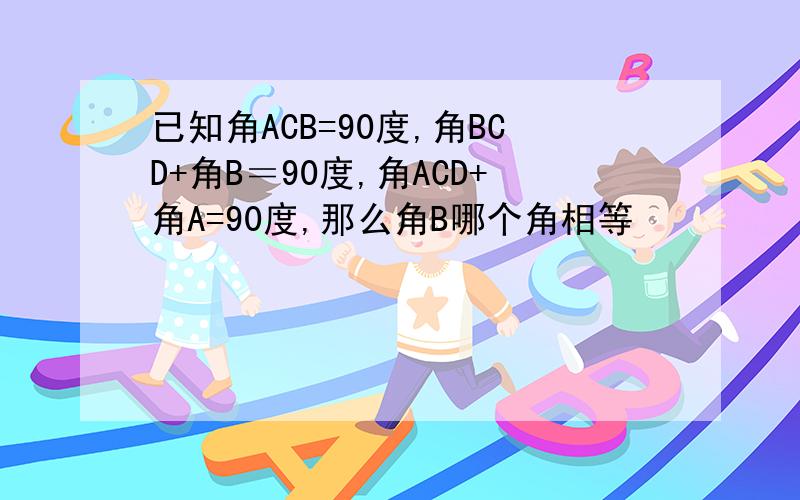 已知角ACB=90度,角BCD+角B＝90度,角ACD+角A=90度,那么角B哪个角相等