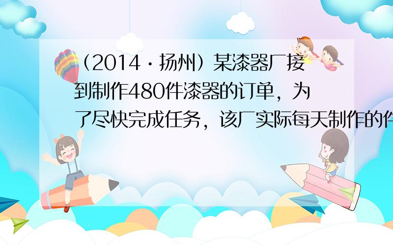 （2014•扬州）某漆器厂接到制作480件漆器的订单，为了尽快完成任务，该厂实际每天制作的件数比原来每天多50%，结果提