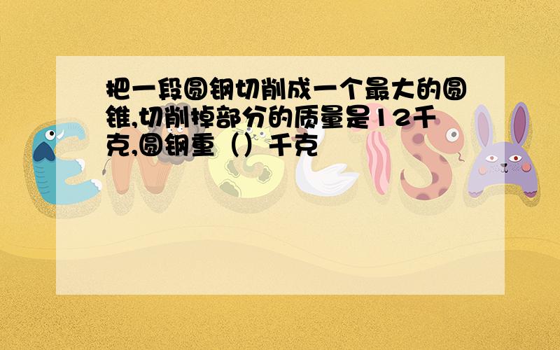 把一段圆钢切削成一个最大的圆锥,切削掉部分的质量是12千克,圆钢重（）千克