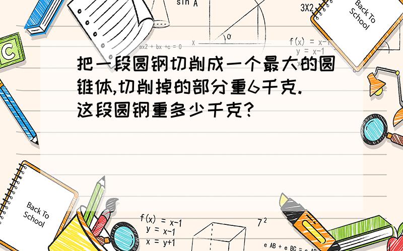 把一段圆钢切削成一个最大的圆锥体,切削掉的部分重6千克.这段圆钢重多少千克?