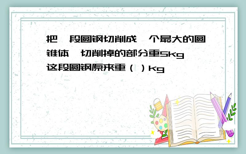 把一段圆钢切削成一个最大的圆锥体,切削掉的部分重5kg,这段圆钢原来重（）kg