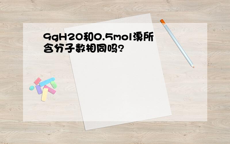 9gH2O和0.5mol溴所含分子数相同吗?