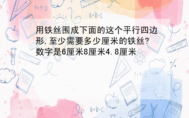 用铁丝围成下面的这个平行四边形,至少需要多少厘米的铁丝?数字是6厘米8厘米4.8厘米